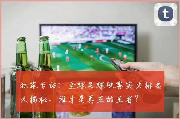 独家专访：全球足球联赛实力排名大揭秘，谁才是真正的王者？