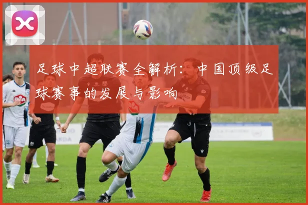 足球中超联赛全解析：中国顶级足球赛事的发展与影响