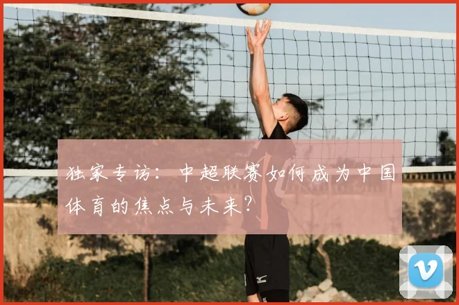 独家专访：中超联赛如何成为中国体育的焦点与未来？