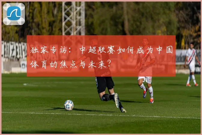 独家专访:中超联赛如何成为中国体育的焦点与未来?