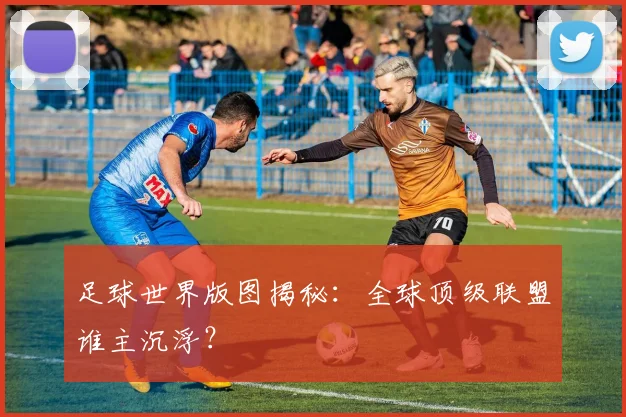 足球世界版图揭秘：全球顶级联盟谁主沉浮？